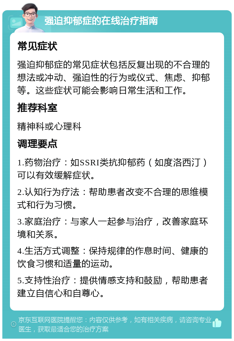 强迫抑郁症的在线治疗指南 常见症状 强迫抑郁症的常见症状包括反复出现的不合理的想法或冲动、强迫性的行为或仪式、焦虑、抑郁等。这些症状可能会影响日常生活和工作。 推荐科室 精神科或心理科 调理要点 1.药物治疗：如SSRI类抗抑郁药（如度洛西汀）可以有效缓解症状。 2.认知行为疗法：帮助患者改变不合理的思维模式和行为习惯。 3.家庭治疗：与家人一起参与治疗，改善家庭环境和关系。 4.生活方式调整：保持规律的作息时间、健康的饮食习惯和适量的运动。 5.支持性治疗：提供情感支持和鼓励，帮助患者建立自信心和自尊心。