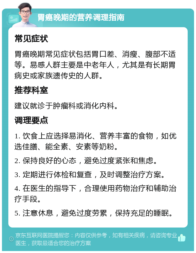 胃癌晚期的营养调理指南 常见症状 胃癌晚期常见症状包括胃口差、消瘦、腹部不适等。易感人群主要是中老年人，尤其是有长期胃病史或家族遗传史的人群。 推荐科室 建议就诊于肿瘤科或消化内科。 调理要点 1. 饮食上应选择易消化、营养丰富的食物，如优选佳膳、能全素、安素等奶粉。 2. 保持良好的心态，避免过度紧张和焦虑。 3. 定期进行体检和复查，及时调整治疗方案。 4. 在医生的指导下，合理使用药物治疗和辅助治疗手段。 5. 注意休息，避免过度劳累，保持充足的睡眠。