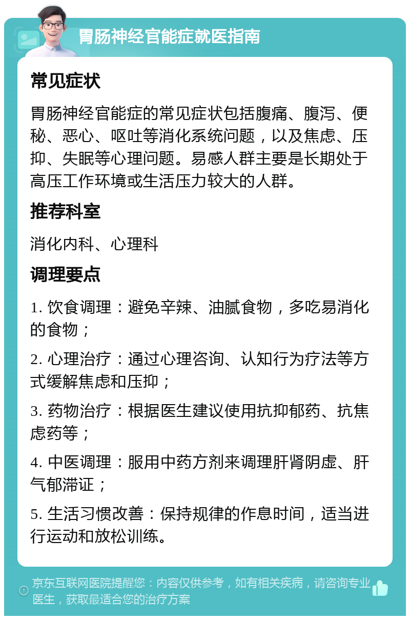 胃肠神经官能症就医指南 常见症状 胃肠神经官能症的常见症状包括腹痛、腹泻、便秘、恶心、呕吐等消化系统问题，以及焦虑、压抑、失眠等心理问题。易感人群主要是长期处于高压工作环境或生活压力较大的人群。 推荐科室 消化内科、心理科 调理要点 1. 饮食调理：避免辛辣、油腻食物，多吃易消化的食物； 2. 心理治疗：通过心理咨询、认知行为疗法等方式缓解焦虑和压抑； 3. 药物治疗：根据医生建议使用抗抑郁药、抗焦虑药等； 4. 中医调理：服用中药方剂来调理肝肾阴虚、肝气郁滞证； 5. 生活习惯改善：保持规律的作息时间，适当进行运动和放松训练。