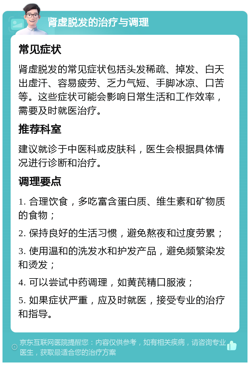 肾虚脱发的治疗与调理 常见症状 肾虚脱发的常见症状包括头发稀疏、掉发、白天出虚汗、容易疲劳、乏力气短、手脚冰凉、口苦等。这些症状可能会影响日常生活和工作效率，需要及时就医治疗。 推荐科室 建议就诊于中医科或皮肤科，医生会根据具体情况进行诊断和治疗。 调理要点 1. 合理饮食，多吃富含蛋白质、维生素和矿物质的食物； 2. 保持良好的生活习惯，避免熬夜和过度劳累； 3. 使用温和的洗发水和护发产品，避免频繁染发和烫发； 4. 可以尝试中药调理，如黄芪精口服液； 5. 如果症状严重，应及时就医，接受专业的治疗和指导。