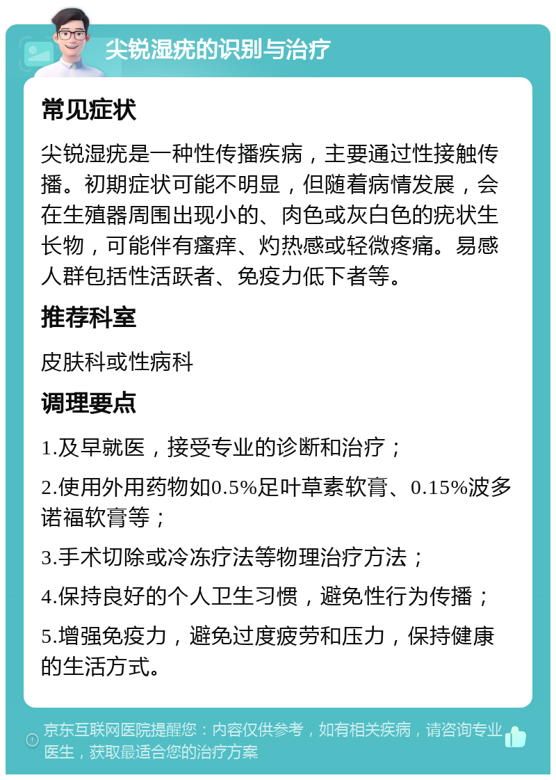 尖锐湿疣的识别与治疗 常见症状 尖锐湿疣是一种性传播疾病，主要通过性接触传播。初期症状可能不明显，但随着病情发展，会在生殖器周围出现小的、肉色或灰白色的疣状生长物，可能伴有瘙痒、灼热感或轻微疼痛。易感人群包括性活跃者、免疫力低下者等。 推荐科室 皮肤科或性病科 调理要点 1.及早就医，接受专业的诊断和治疗； 2.使用外用药物如0.5%足叶草素软膏、0.15%波多诺福软膏等； 3.手术切除或冷冻疗法等物理治疗方法； 4.保持良好的个人卫生习惯，避免性行为传播； 5.增强免疫力，避免过度疲劳和压力，保持健康的生活方式。