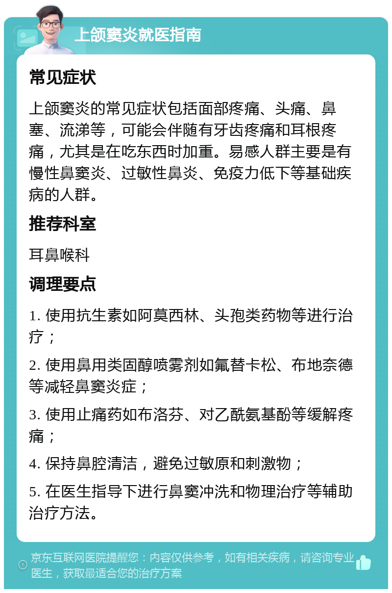 上颌窦炎就医指南 常见症状 上颌窦炎的常见症状包括面部疼痛、头痛、鼻塞、流涕等，可能会伴随有牙齿疼痛和耳根疼痛，尤其是在吃东西时加重。易感人群主要是有慢性鼻窦炎、过敏性鼻炎、免疫力低下等基础疾病的人群。 推荐科室 耳鼻喉科 调理要点 1. 使用抗生素如阿莫西林、头孢类药物等进行治疗； 2. 使用鼻用类固醇喷雾剂如氟替卡松、布地奈德等减轻鼻窦炎症； 3. 使用止痛药如布洛芬、对乙酰氨基酚等缓解疼痛； 4. 保持鼻腔清洁，避免过敏原和刺激物； 5. 在医生指导下进行鼻窦冲洗和物理治疗等辅助治疗方法。