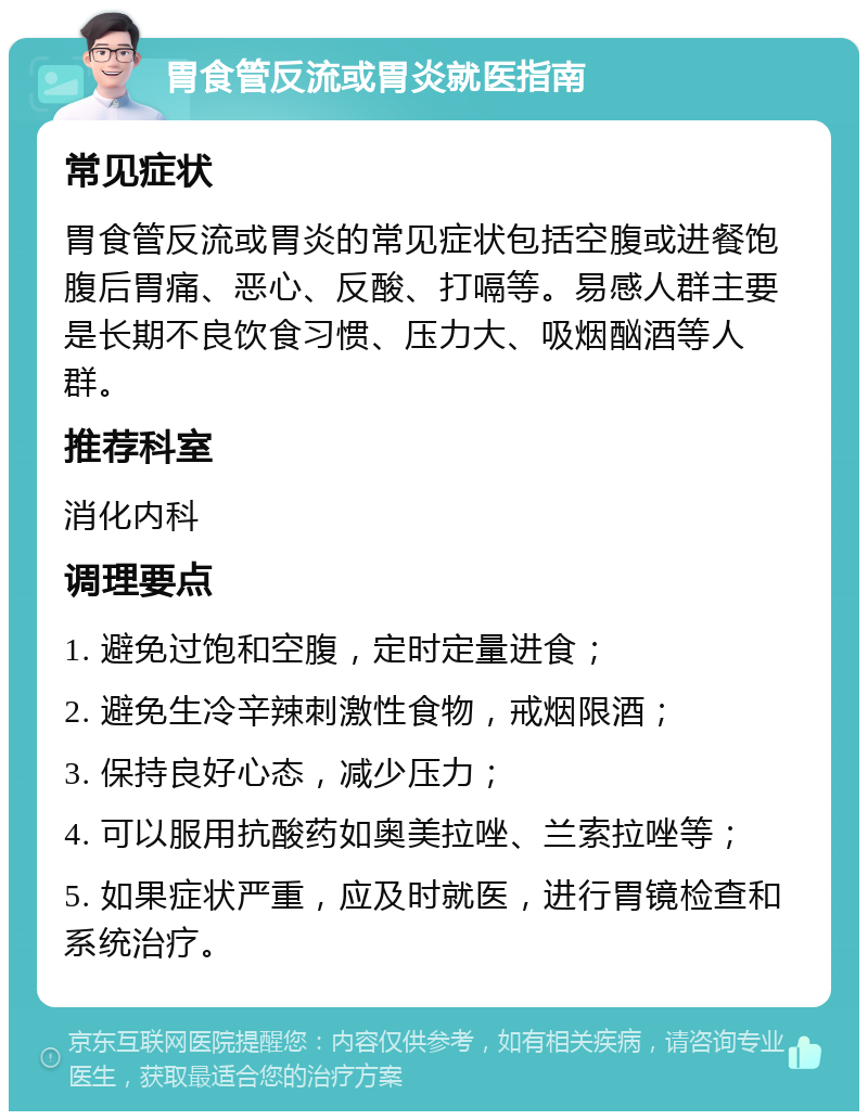 胃食管反流或胃炎就医指南 常见症状 胃食管反流或胃炎的常见症状包括空腹或进餐饱腹后胃痛、恶心、反酸、打嗝等。易感人群主要是长期不良饮食习惯、压力大、吸烟酗酒等人群。 推荐科室 消化内科 调理要点 1. 避免过饱和空腹，定时定量进食； 2. 避免生冷辛辣刺激性食物，戒烟限酒； 3. 保持良好心态，减少压力； 4. 可以服用抗酸药如奥美拉唑、兰索拉唑等； 5. 如果症状严重，应及时就医，进行胃镜检查和系统治疗。