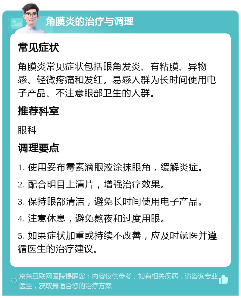 角膜炎的治疗与调理 常见症状 角膜炎常见症状包括眼角发炎、有粘膜、异物感、轻微疼痛和发红。易感人群为长时间使用电子产品、不注意眼部卫生的人群。 推荐科室 眼科 调理要点 1. 使用妥布霉素滴眼液涂抹眼角，缓解炎症。 2. 配合明目上清片，增强治疗效果。 3. 保持眼部清洁，避免长时间使用电子产品。 4. 注意休息，避免熬夜和过度用眼。 5. 如果症状加重或持续不改善，应及时就医并遵循医生的治疗建议。