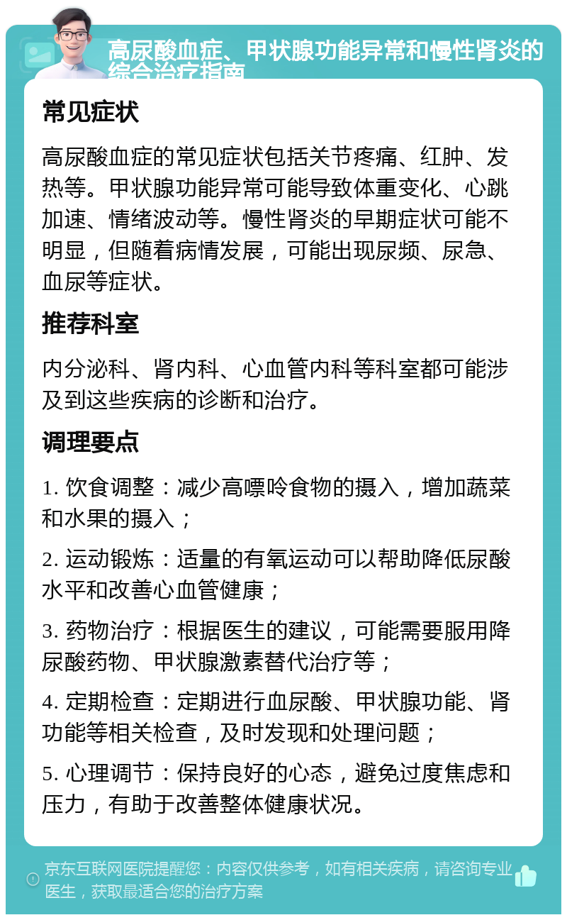 高尿酸血症、甲状腺功能异常和慢性肾炎的综合治疗指南 常见症状 高尿酸血症的常见症状包括关节疼痛、红肿、发热等。甲状腺功能异常可能导致体重变化、心跳加速、情绪波动等。慢性肾炎的早期症状可能不明显，但随着病情发展，可能出现尿频、尿急、血尿等症状。 推荐科室 内分泌科、肾内科、心血管内科等科室都可能涉及到这些疾病的诊断和治疗。 调理要点 1. 饮食调整：减少高嘌呤食物的摄入，增加蔬菜和水果的摄入； 2. 运动锻炼：适量的有氧运动可以帮助降低尿酸水平和改善心血管健康； 3. 药物治疗：根据医生的建议，可能需要服用降尿酸药物、甲状腺激素替代治疗等； 4. 定期检查：定期进行血尿酸、甲状腺功能、肾功能等相关检查，及时发现和处理问题； 5. 心理调节：保持良好的心态，避免过度焦虑和压力，有助于改善整体健康状况。