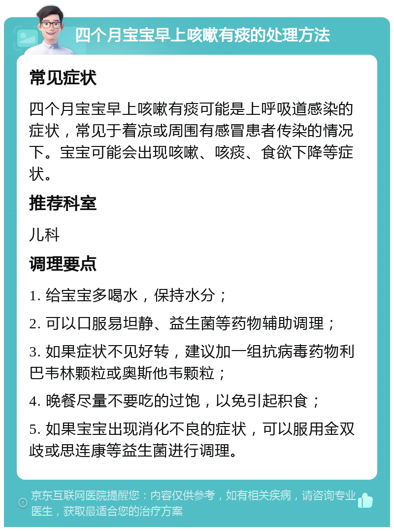 四个月宝宝早上咳嗽有痰的处理方法 常见症状 四个月宝宝早上咳嗽有痰可能是上呼吸道感染的症状，常见于着凉或周围有感冒患者传染的情况下。宝宝可能会出现咳嗽、咳痰、食欲下降等症状。 推荐科室 儿科 调理要点 1. 给宝宝多喝水，保持水分； 2. 可以口服易坦静、益生菌等药物辅助调理； 3. 如果症状不见好转，建议加一组抗病毒药物利巴韦林颗粒或奥斯他韦颗粒； 4. 晚餐尽量不要吃的过饱，以免引起积食； 5. 如果宝宝出现消化不良的症状，可以服用金双歧或思连康等益生菌进行调理。