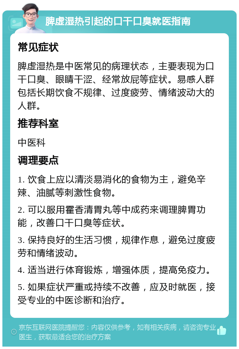 脾虚湿热引起的口干口臭就医指南 常见症状 脾虚湿热是中医常见的病理状态，主要表现为口干口臭、眼睛干涩、经常放屁等症状。易感人群包括长期饮食不规律、过度疲劳、情绪波动大的人群。 推荐科室 中医科 调理要点 1. 饮食上应以清淡易消化的食物为主，避免辛辣、油腻等刺激性食物。 2. 可以服用霍香清胃丸等中成药来调理脾胃功能，改善口干口臭等症状。 3. 保持良好的生活习惯，规律作息，避免过度疲劳和情绪波动。 4. 适当进行体育锻炼，增强体质，提高免疫力。 5. 如果症状严重或持续不改善，应及时就医，接受专业的中医诊断和治疗。