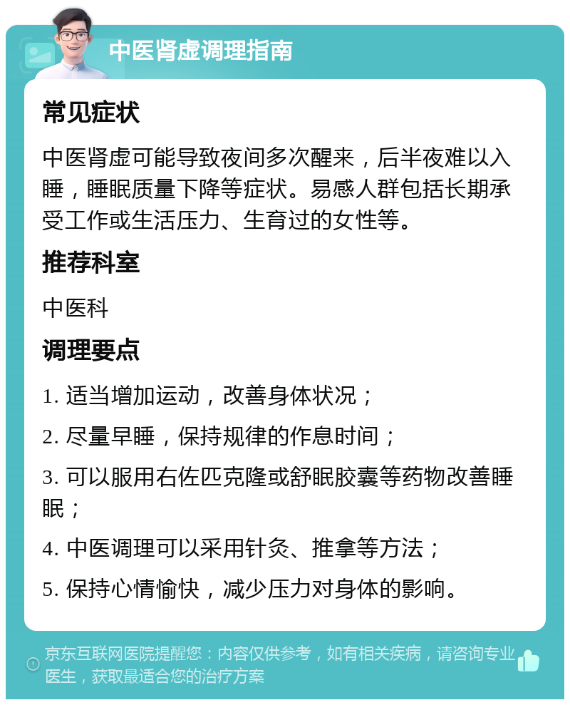 中医肾虚调理指南 常见症状 中医肾虚可能导致夜间多次醒来，后半夜难以入睡，睡眠质量下降等症状。易感人群包括长期承受工作或生活压力、生育过的女性等。 推荐科室 中医科 调理要点 1. 适当增加运动，改善身体状况； 2. 尽量早睡，保持规律的作息时间； 3. 可以服用右佐匹克隆或舒眠胶囊等药物改善睡眠； 4. 中医调理可以采用针灸、推拿等方法； 5. 保持心情愉快，减少压力对身体的影响。