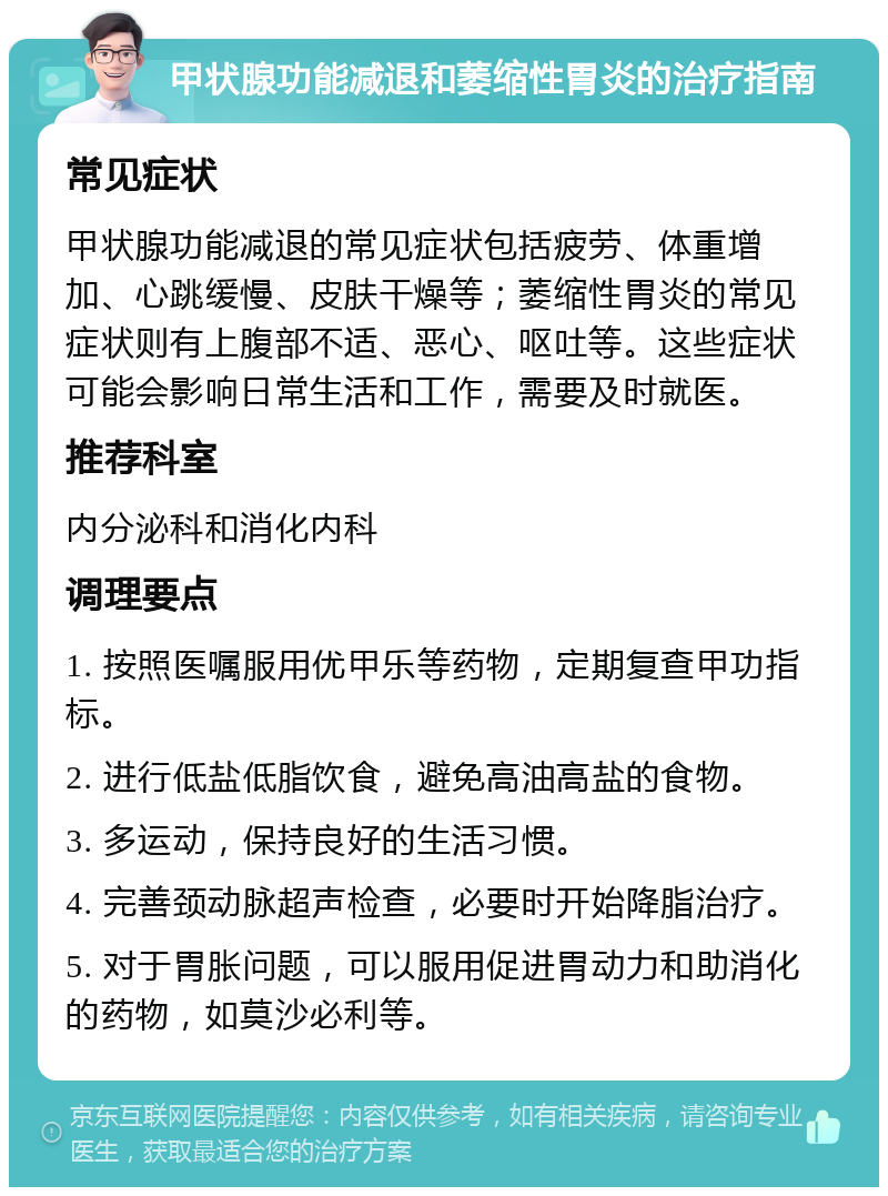 甲状腺功能减退和萎缩性胃炎的治疗指南 常见症状 甲状腺功能减退的常见症状包括疲劳、体重增加、心跳缓慢、皮肤干燥等；萎缩性胃炎的常见症状则有上腹部不适、恶心、呕吐等。这些症状可能会影响日常生活和工作，需要及时就医。 推荐科室 内分泌科和消化内科 调理要点 1. 按照医嘱服用优甲乐等药物，定期复查甲功指标。 2. 进行低盐低脂饮食，避免高油高盐的食物。 3. 多运动，保持良好的生活习惯。 4. 完善颈动脉超声检查，必要时开始降脂治疗。 5. 对于胃胀问题，可以服用促进胃动力和助消化的药物，如莫沙必利等。