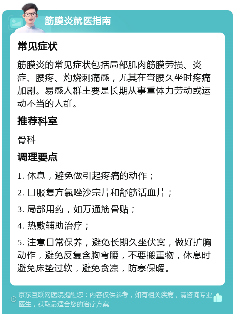 筋膜炎就医指南 常见症状 筋膜炎的常见症状包括局部肌肉筋膜劳损、炎症、腰疼、灼烧刺痛感，尤其在弯腰久坐时疼痛加剧。易感人群主要是长期从事重体力劳动或运动不当的人群。 推荐科室 骨科 调理要点 1. 休息，避免做引起疼痛的动作； 2. 口服复方氯唑沙宗片和舒筋活血片； 3. 局部用药，如万通筋骨贴； 4. 热敷辅助治疗； 5. 注意日常保养，避免长期久坐伏案，做好扩胸动作，避免反复含胸弯腰，不要搬重物，休息时避免床垫过软，避免贪凉，防寒保暖。