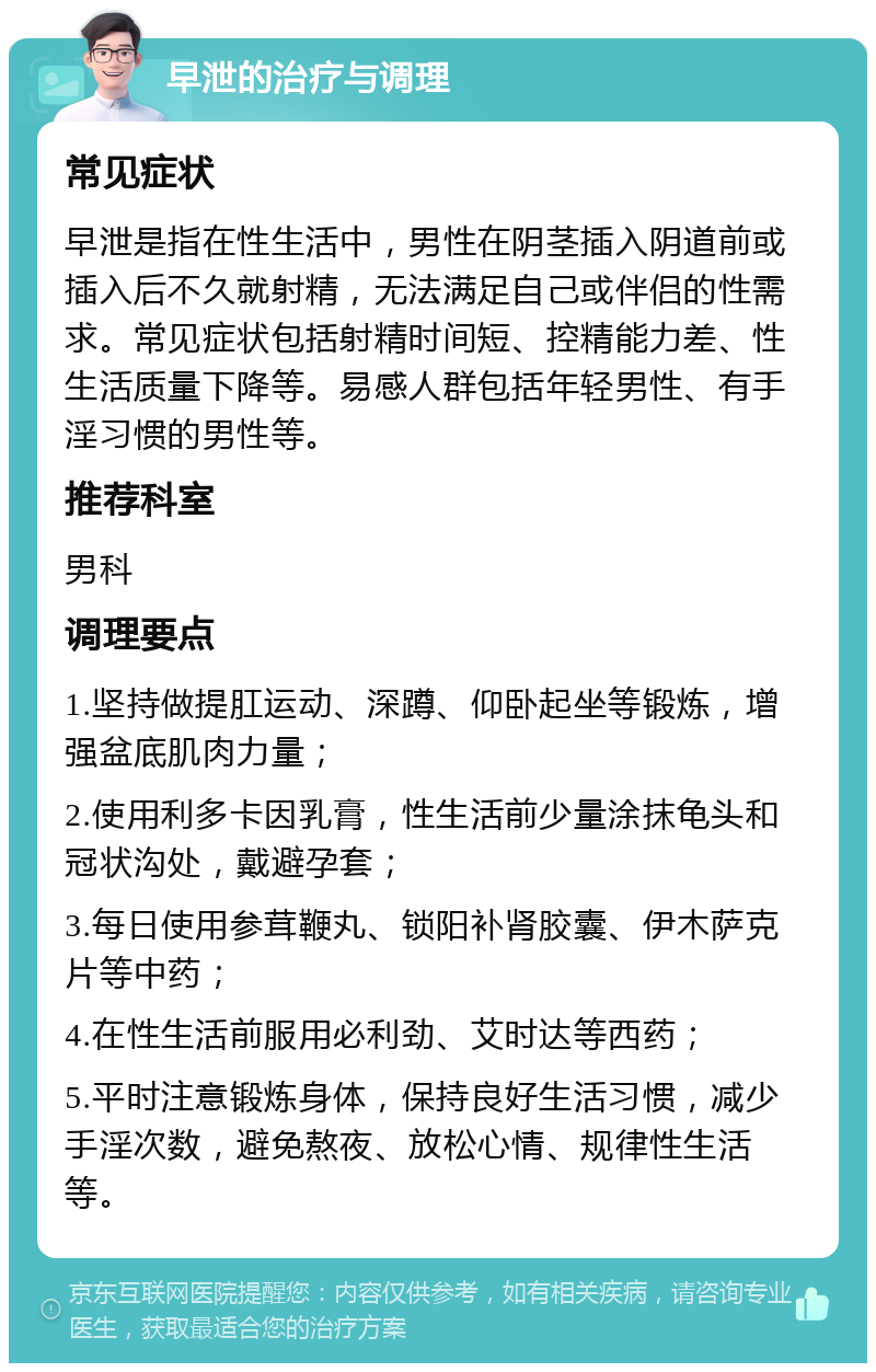 早泄的治疗与调理 常见症状 早泄是指在性生活中，男性在阴茎插入阴道前或插入后不久就射精，无法满足自己或伴侣的性需求。常见症状包括射精时间短、控精能力差、性生活质量下降等。易感人群包括年轻男性、有手淫习惯的男性等。 推荐科室 男科 调理要点 1.坚持做提肛运动、深蹲、仰卧起坐等锻炼，增强盆底肌肉力量； 2.使用利多卡因乳膏，性生活前少量涂抹龟头和冠状沟处，戴避孕套； 3.每日使用参茸鞭丸、锁阳补肾胶囊、伊木萨克片等中药； 4.在性生活前服用必利劲、艾时达等西药； 5.平时注意锻炼身体，保持良好生活习惯，减少手淫次数，避免熬夜、放松心情、规律性生活等。