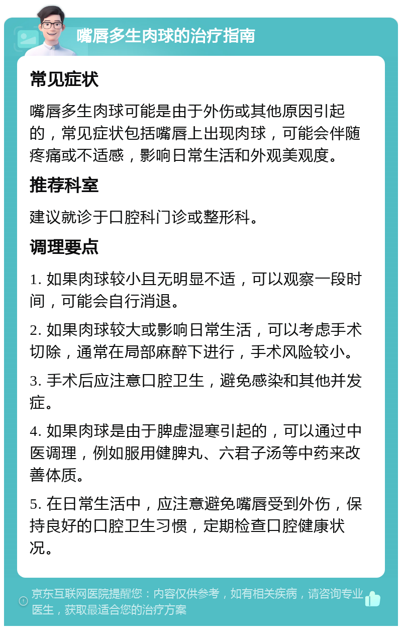 嘴唇多生肉球的治疗指南 常见症状 嘴唇多生肉球可能是由于外伤或其他原因引起的，常见症状包括嘴唇上出现肉球，可能会伴随疼痛或不适感，影响日常生活和外观美观度。 推荐科室 建议就诊于口腔科门诊或整形科。 调理要点 1. 如果肉球较小且无明显不适，可以观察一段时间，可能会自行消退。 2. 如果肉球较大或影响日常生活，可以考虑手术切除，通常在局部麻醉下进行，手术风险较小。 3. 手术后应注意口腔卫生，避免感染和其他并发症。 4. 如果肉球是由于脾虚湿寒引起的，可以通过中医调理，例如服用健脾丸、六君子汤等中药来改善体质。 5. 在日常生活中，应注意避免嘴唇受到外伤，保持良好的口腔卫生习惯，定期检查口腔健康状况。