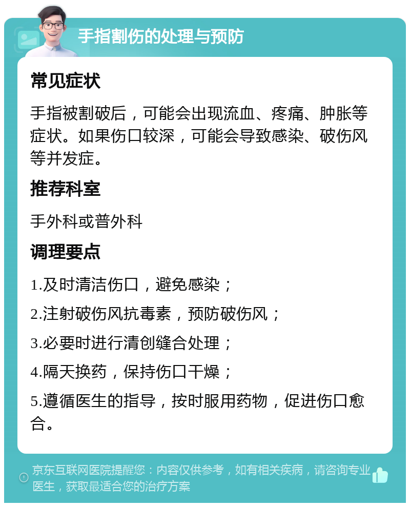 手指割伤的处理与预防 常见症状 手指被割破后，可能会出现流血、疼痛、肿胀等症状。如果伤口较深，可能会导致感染、破伤风等并发症。 推荐科室 手外科或普外科 调理要点 1.及时清洁伤口，避免感染； 2.注射破伤风抗毒素，预防破伤风； 3.必要时进行清创缝合处理； 4.隔天换药，保持伤口干燥； 5.遵循医生的指导，按时服用药物，促进伤口愈合。