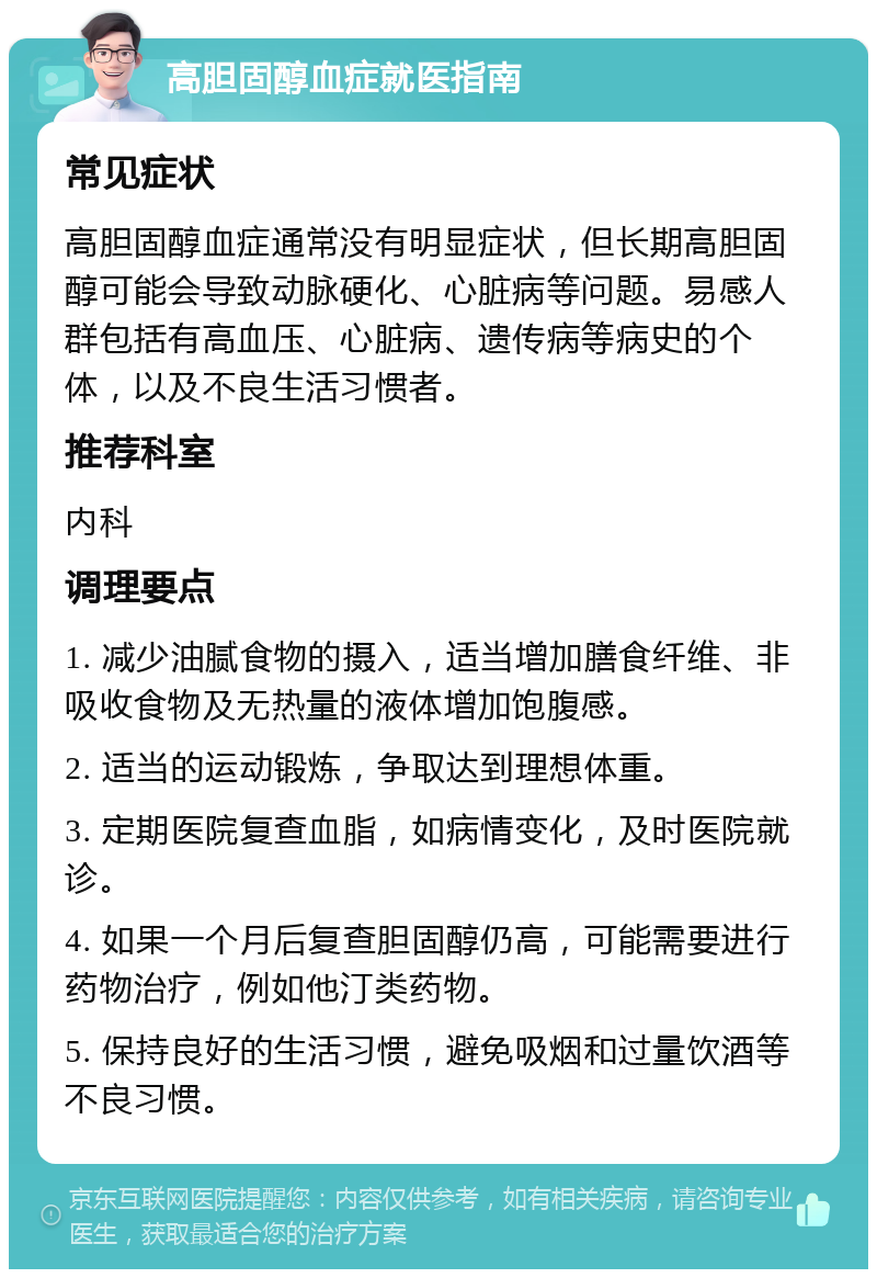 高胆固醇血症就医指南 常见症状 高胆固醇血症通常没有明显症状，但长期高胆固醇可能会导致动脉硬化、心脏病等问题。易感人群包括有高血压、心脏病、遗传病等病史的个体，以及不良生活习惯者。 推荐科室 内科 调理要点 1. 减少油腻食物的摄入，适当增加膳食纤维、非吸收食物及无热量的液体增加饱腹感。 2. 适当的运动锻炼，争取达到理想体重。 3. 定期医院复查血脂，如病情变化，及时医院就诊。 4. 如果一个月后复查胆固醇仍高，可能需要进行药物治疗，例如他汀类药物。 5. 保持良好的生活习惯，避免吸烟和过量饮酒等不良习惯。