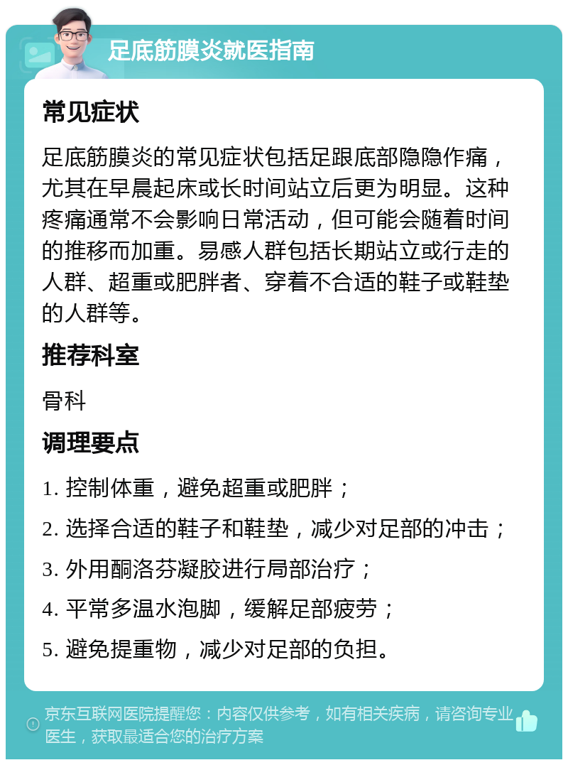 足底筋膜炎就医指南 常见症状 足底筋膜炎的常见症状包括足跟底部隐隐作痛，尤其在早晨起床或长时间站立后更为明显。这种疼痛通常不会影响日常活动，但可能会随着时间的推移而加重。易感人群包括长期站立或行走的人群、超重或肥胖者、穿着不合适的鞋子或鞋垫的人群等。 推荐科室 骨科 调理要点 1. 控制体重，避免超重或肥胖； 2. 选择合适的鞋子和鞋垫，减少对足部的冲击； 3. 外用酮洛芬凝胶进行局部治疗； 4. 平常多温水泡脚，缓解足部疲劳； 5. 避免提重物，减少对足部的负担。