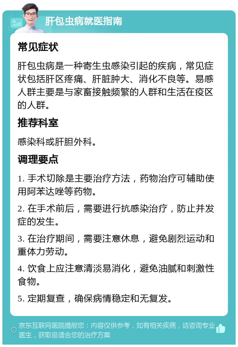 肝包虫病就医指南 常见症状 肝包虫病是一种寄生虫感染引起的疾病，常见症状包括肝区疼痛、肝脏肿大、消化不良等。易感人群主要是与家畜接触频繁的人群和生活在疫区的人群。 推荐科室 感染科或肝胆外科。 调理要点 1. 手术切除是主要治疗方法，药物治疗可辅助使用阿苯达唑等药物。 2. 在手术前后，需要进行抗感染治疗，防止并发症的发生。 3. 在治疗期间，需要注意休息，避免剧烈运动和重体力劳动。 4. 饮食上应注意清淡易消化，避免油腻和刺激性食物。 5. 定期复查，确保病情稳定和无复发。