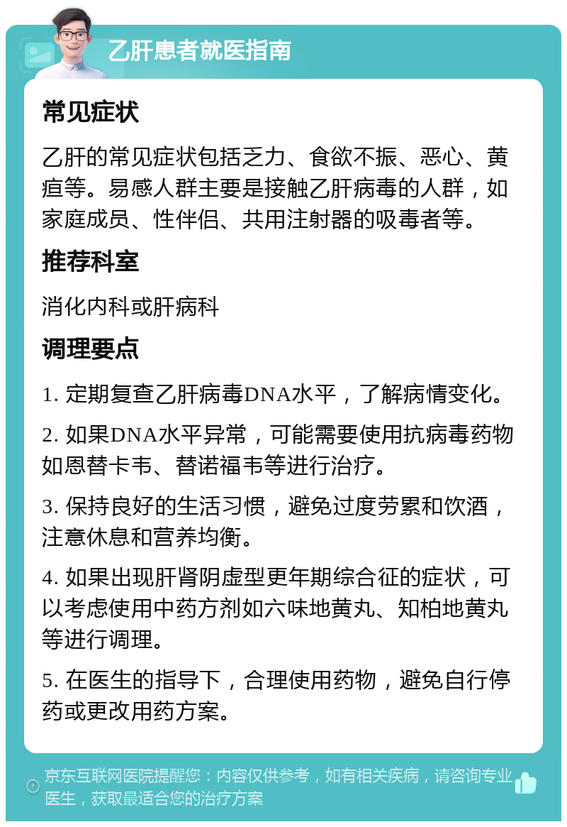 乙肝患者就医指南 常见症状 乙肝的常见症状包括乏力、食欲不振、恶心、黄疸等。易感人群主要是接触乙肝病毒的人群，如家庭成员、性伴侣、共用注射器的吸毒者等。 推荐科室 消化内科或肝病科 调理要点 1. 定期复查乙肝病毒DNA水平，了解病情变化。 2. 如果DNA水平异常，可能需要使用抗病毒药物如恩替卡韦、替诺福韦等进行治疗。 3. 保持良好的生活习惯，避免过度劳累和饮酒，注意休息和营养均衡。 4. 如果出现肝肾阴虚型更年期综合征的症状，可以考虑使用中药方剂如六味地黄丸、知柏地黄丸等进行调理。 5. 在医生的指导下，合理使用药物，避免自行停药或更改用药方案。