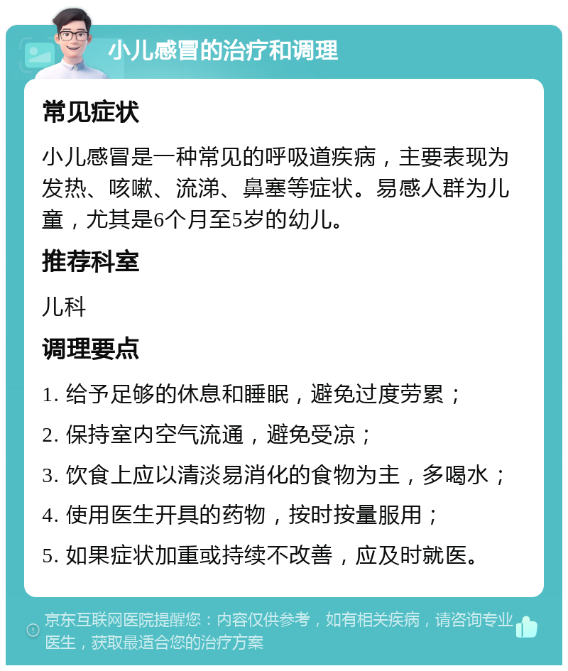 小儿感冒的治疗和调理 常见症状 小儿感冒是一种常见的呼吸道疾病，主要表现为发热、咳嗽、流涕、鼻塞等症状。易感人群为儿童，尤其是6个月至5岁的幼儿。 推荐科室 儿科 调理要点 1. 给予足够的休息和睡眠，避免过度劳累； 2. 保持室内空气流通，避免受凉； 3. 饮食上应以清淡易消化的食物为主，多喝水； 4. 使用医生开具的药物，按时按量服用； 5. 如果症状加重或持续不改善，应及时就医。