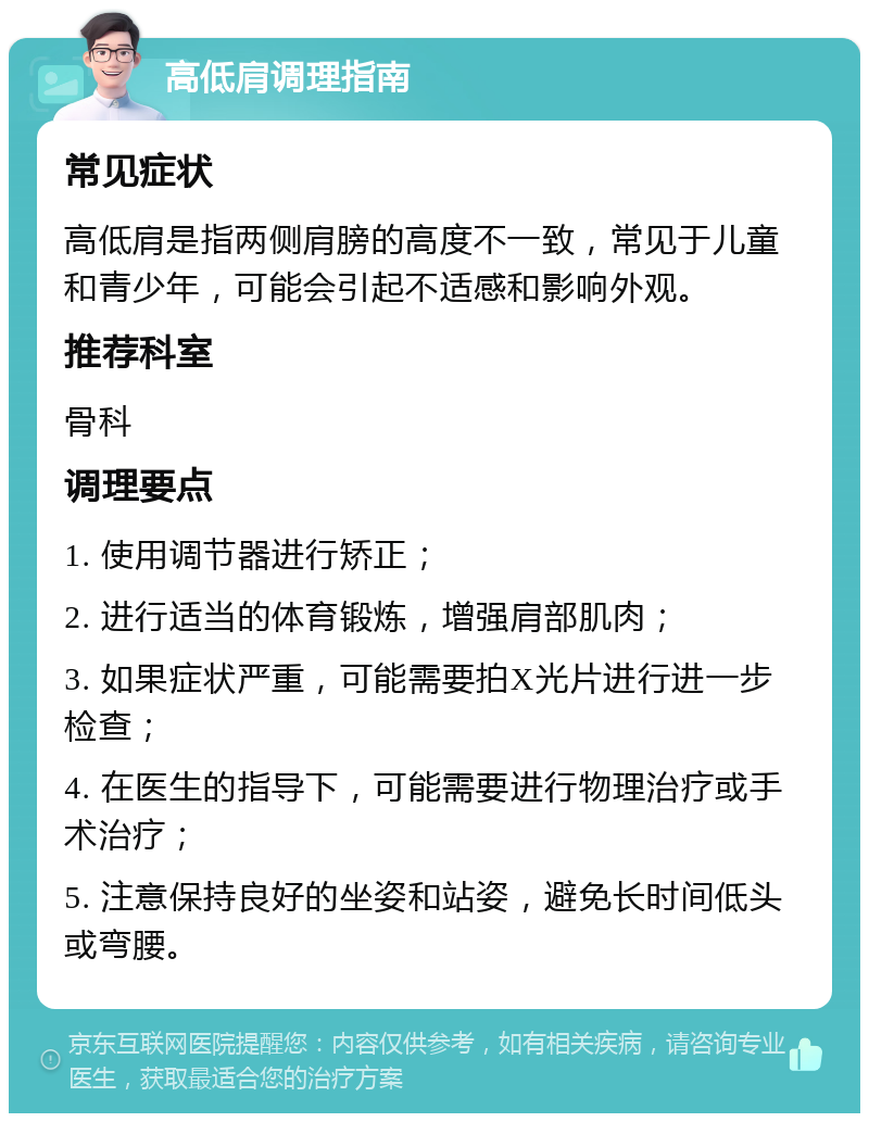 高低肩调理指南 常见症状 高低肩是指两侧肩膀的高度不一致，常见于儿童和青少年，可能会引起不适感和影响外观。 推荐科室 骨科 调理要点 1. 使用调节器进行矫正； 2. 进行适当的体育锻炼，增强肩部肌肉； 3. 如果症状严重，可能需要拍X光片进行进一步检查； 4. 在医生的指导下，可能需要进行物理治疗或手术治疗； 5. 注意保持良好的坐姿和站姿，避免长时间低头或弯腰。