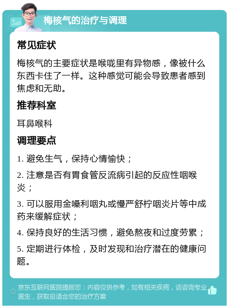 梅核气的治疗与调理 常见症状 梅核气的主要症状是喉咙里有异物感，像被什么东西卡住了一样。这种感觉可能会导致患者感到焦虑和无助。 推荐科室 耳鼻喉科 调理要点 1. 避免生气，保持心情愉快； 2. 注意是否有胃食管反流病引起的反应性咽喉炎； 3. 可以服用金嗓利咽丸或慢严舒柠咽炎片等中成药来缓解症状； 4. 保持良好的生活习惯，避免熬夜和过度劳累； 5. 定期进行体检，及时发现和治疗潜在的健康问题。