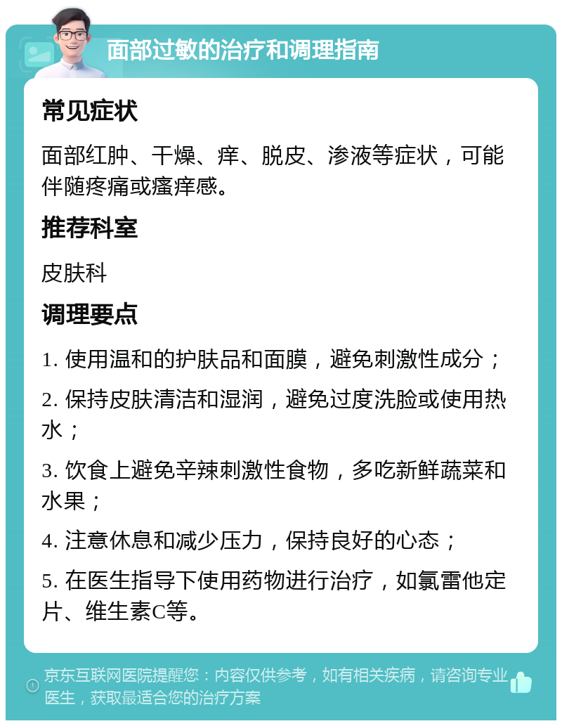 面部过敏的治疗和调理指南 常见症状 面部红肿、干燥、痒、脱皮、渗液等症状，可能伴随疼痛或瘙痒感。 推荐科室 皮肤科 调理要点 1. 使用温和的护肤品和面膜，避免刺激性成分； 2. 保持皮肤清洁和湿润，避免过度洗脸或使用热水； 3. 饮食上避免辛辣刺激性食物，多吃新鲜蔬菜和水果； 4. 注意休息和减少压力，保持良好的心态； 5. 在医生指导下使用药物进行治疗，如氯雷他定片、维生素C等。