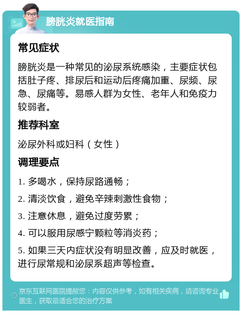 膀胱炎就医指南 常见症状 膀胱炎是一种常见的泌尿系统感染，主要症状包括肚子疼、排尿后和运动后疼痛加重、尿频、尿急、尿痛等。易感人群为女性、老年人和免疫力较弱者。 推荐科室 泌尿外科或妇科（女性） 调理要点 1. 多喝水，保持尿路通畅； 2. 清淡饮食，避免辛辣刺激性食物； 3. 注意休息，避免过度劳累； 4. 可以服用尿感宁颗粒等消炎药； 5. 如果三天内症状没有明显改善，应及时就医，进行尿常规和泌尿系超声等检查。