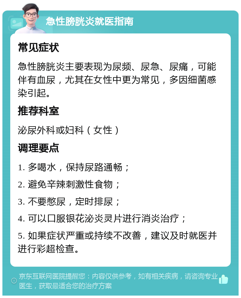 急性膀胱炎就医指南 常见症状 急性膀胱炎主要表现为尿频、尿急、尿痛，可能伴有血尿，尤其在女性中更为常见，多因细菌感染引起。 推荐科室 泌尿外科或妇科（女性） 调理要点 1. 多喝水，保持尿路通畅； 2. 避免辛辣刺激性食物； 3. 不要憋尿，定时排尿； 4. 可以口服银花泌炎灵片进行消炎治疗； 5. 如果症状严重或持续不改善，建议及时就医并进行彩超检查。