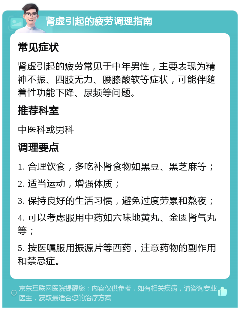 肾虚引起的疲劳调理指南 常见症状 肾虚引起的疲劳常见于中年男性，主要表现为精神不振、四肢无力、腰膝酸软等症状，可能伴随着性功能下降、尿频等问题。 推荐科室 中医科或男科 调理要点 1. 合理饮食，多吃补肾食物如黑豆、黑芝麻等； 2. 适当运动，增强体质； 3. 保持良好的生活习惯，避免过度劳累和熬夜； 4. 可以考虑服用中药如六味地黄丸、金匮肾气丸等； 5. 按医嘱服用振源片等西药，注意药物的副作用和禁忌症。