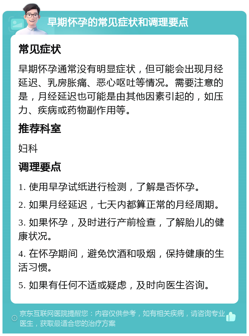 早期怀孕的常见症状和调理要点 常见症状 早期怀孕通常没有明显症状，但可能会出现月经延迟、乳房胀痛、恶心呕吐等情况。需要注意的是，月经延迟也可能是由其他因素引起的，如压力、疾病或药物副作用等。 推荐科室 妇科 调理要点 1. 使用早孕试纸进行检测，了解是否怀孕。 2. 如果月经延迟，七天内都算正常的月经周期。 3. 如果怀孕，及时进行产前检查，了解胎儿的健康状况。 4. 在怀孕期间，避免饮酒和吸烟，保持健康的生活习惯。 5. 如果有任何不适或疑虑，及时向医生咨询。