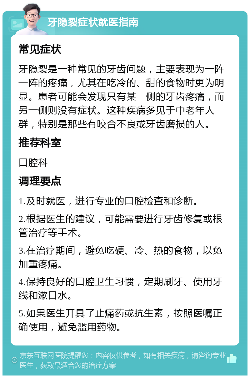 牙隐裂症状就医指南 常见症状 牙隐裂是一种常见的牙齿问题，主要表现为一阵一阵的疼痛，尤其在吃冷的、甜的食物时更为明显。患者可能会发现只有某一侧的牙齿疼痛，而另一侧则没有症状。这种疾病多见于中老年人群，特别是那些有咬合不良或牙齿磨损的人。 推荐科室 口腔科 调理要点 1.及时就医，进行专业的口腔检查和诊断。 2.根据医生的建议，可能需要进行牙齿修复或根管治疗等手术。 3.在治疗期间，避免吃硬、冷、热的食物，以免加重疼痛。 4.保持良好的口腔卫生习惯，定期刷牙、使用牙线和漱口水。 5.如果医生开具了止痛药或抗生素，按照医嘱正确使用，避免滥用药物。