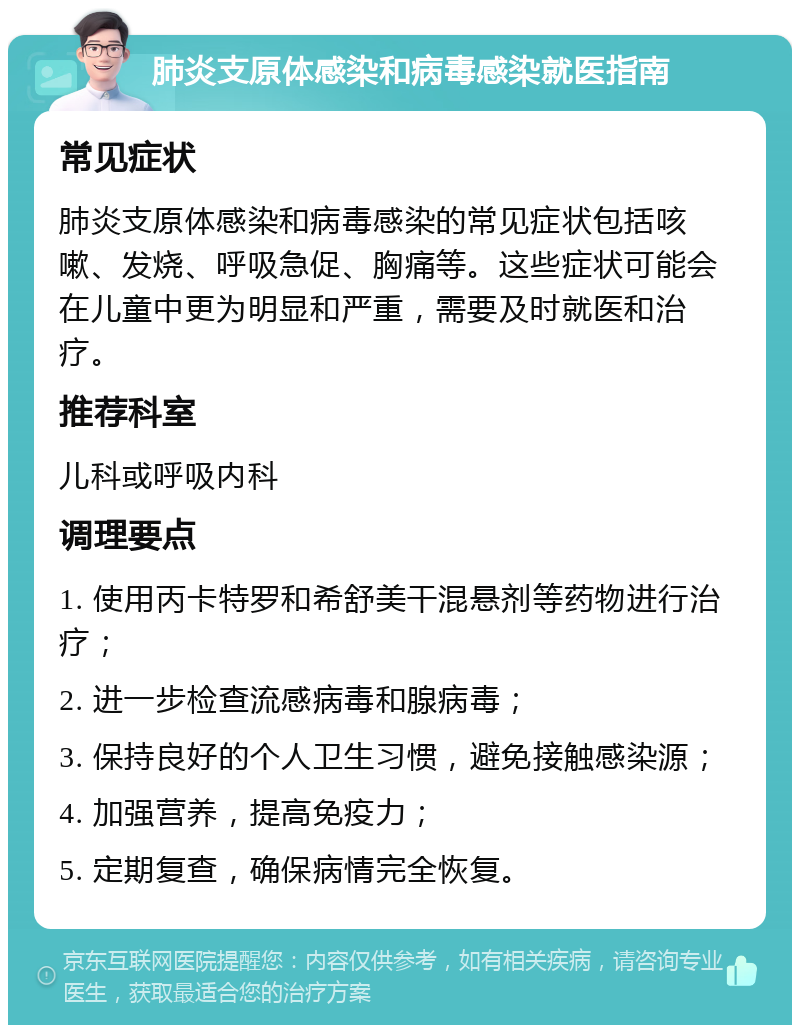 肺炎支原体感染和病毒感染就医指南 常见症状 肺炎支原体感染和病毒感染的常见症状包括咳嗽、发烧、呼吸急促、胸痛等。这些症状可能会在儿童中更为明显和严重，需要及时就医和治疗。 推荐科室 儿科或呼吸内科 调理要点 1. 使用丙卡特罗和希舒美干混悬剂等药物进行治疗； 2. 进一步检查流感病毒和腺病毒； 3. 保持良好的个人卫生习惯，避免接触感染源； 4. 加强营养，提高免疫力； 5. 定期复查，确保病情完全恢复。