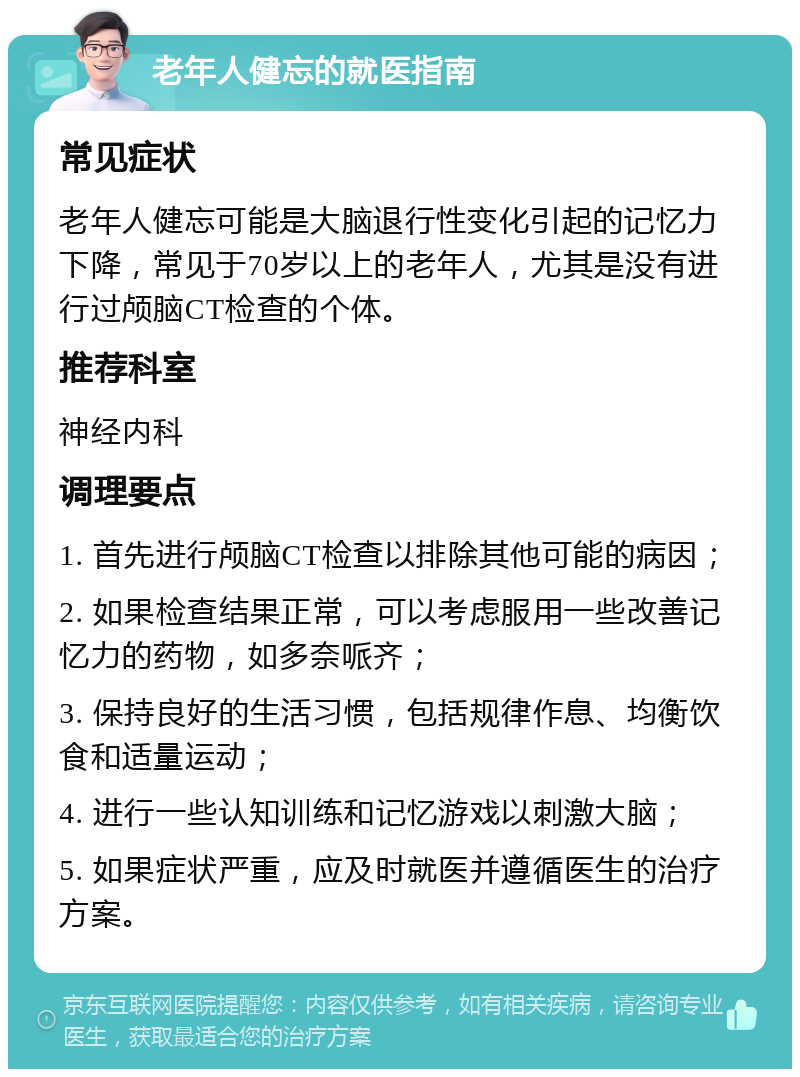 老年人健忘的就医指南 常见症状 老年人健忘可能是大脑退行性变化引起的记忆力下降，常见于70岁以上的老年人，尤其是没有进行过颅脑CT检查的个体。 推荐科室 神经内科 调理要点 1. 首先进行颅脑CT检查以排除其他可能的病因； 2. 如果检查结果正常，可以考虑服用一些改善记忆力的药物，如多奈哌齐； 3. 保持良好的生活习惯，包括规律作息、均衡饮食和适量运动； 4. 进行一些认知训练和记忆游戏以刺激大脑； 5. 如果症状严重，应及时就医并遵循医生的治疗方案。