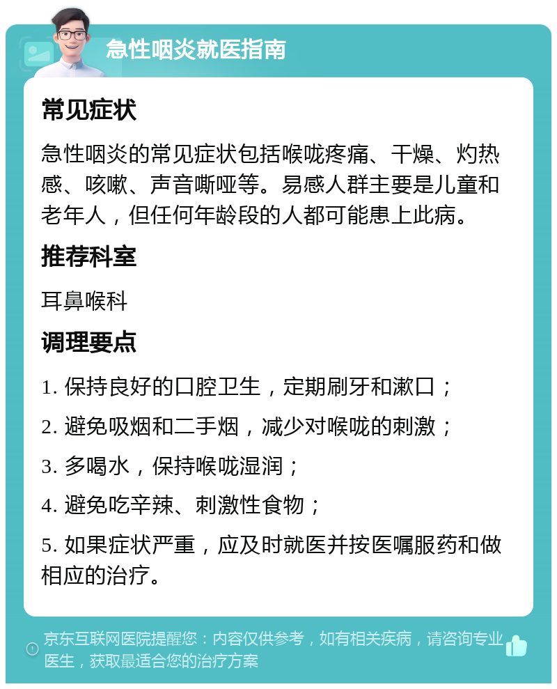 急性咽炎就医指南 常见症状 急性咽炎的常见症状包括喉咙疼痛、干燥、灼热感、咳嗽、声音嘶哑等。易感人群主要是儿童和老年人，但任何年龄段的人都可能患上此病。 推荐科室 耳鼻喉科 调理要点 1. 保持良好的口腔卫生，定期刷牙和漱口； 2. 避免吸烟和二手烟，减少对喉咙的刺激； 3. 多喝水，保持喉咙湿润； 4. 避免吃辛辣、刺激性食物； 5. 如果症状严重，应及时就医并按医嘱服药和做相应的治疗。