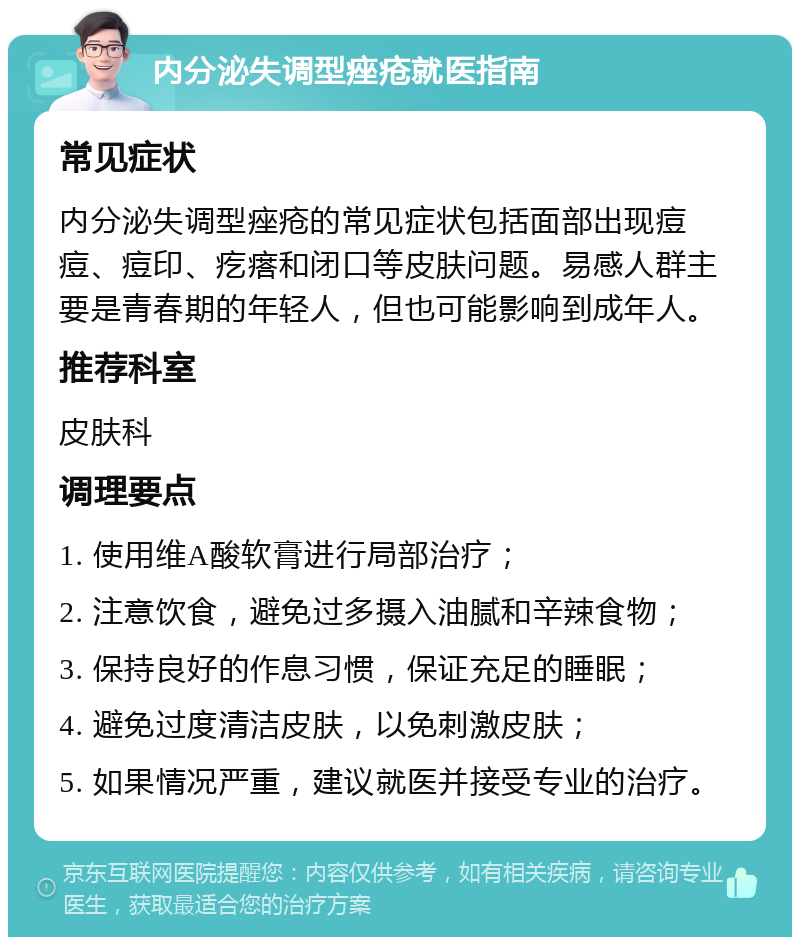 内分泌失调型痤疮就医指南 常见症状 内分泌失调型痤疮的常见症状包括面部出现痘痘、痘印、疙瘩和闭口等皮肤问题。易感人群主要是青春期的年轻人，但也可能影响到成年人。 推荐科室 皮肤科 调理要点 1. 使用维A酸软膏进行局部治疗； 2. 注意饮食，避免过多摄入油腻和辛辣食物； 3. 保持良好的作息习惯，保证充足的睡眠； 4. 避免过度清洁皮肤，以免刺激皮肤； 5. 如果情况严重，建议就医并接受专业的治疗。