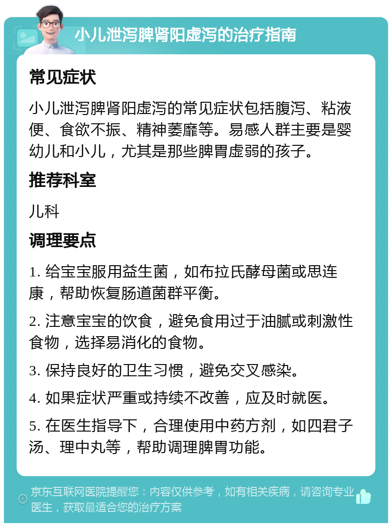 小儿泄泻脾肾阳虚泻的治疗指南 常见症状 小儿泄泻脾肾阳虚泻的常见症状包括腹泻、粘液便、食欲不振、精神萎靡等。易感人群主要是婴幼儿和小儿，尤其是那些脾胃虚弱的孩子。 推荐科室 儿科 调理要点 1. 给宝宝服用益生菌，如布拉氏酵母菌或思连康，帮助恢复肠道菌群平衡。 2. 注意宝宝的饮食，避免食用过于油腻或刺激性食物，选择易消化的食物。 3. 保持良好的卫生习惯，避免交叉感染。 4. 如果症状严重或持续不改善，应及时就医。 5. 在医生指导下，合理使用中药方剂，如四君子汤、理中丸等，帮助调理脾胃功能。