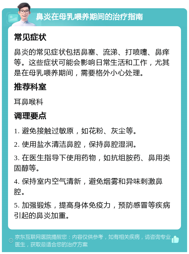 鼻炎在母乳喂养期间的治疗指南 常见症状 鼻炎的常见症状包括鼻塞、流涕、打喷嚏、鼻痒等。这些症状可能会影响日常生活和工作，尤其是在母乳喂养期间，需要格外小心处理。 推荐科室 耳鼻喉科 调理要点 1. 避免接触过敏原，如花粉、灰尘等。 2. 使用盐水清洁鼻腔，保持鼻腔湿润。 3. 在医生指导下使用药物，如抗组胺药、鼻用类固醇等。 4. 保持室内空气清新，避免烟雾和异味刺激鼻腔。 5. 加强锻炼，提高身体免疫力，预防感冒等疾病引起的鼻炎加重。