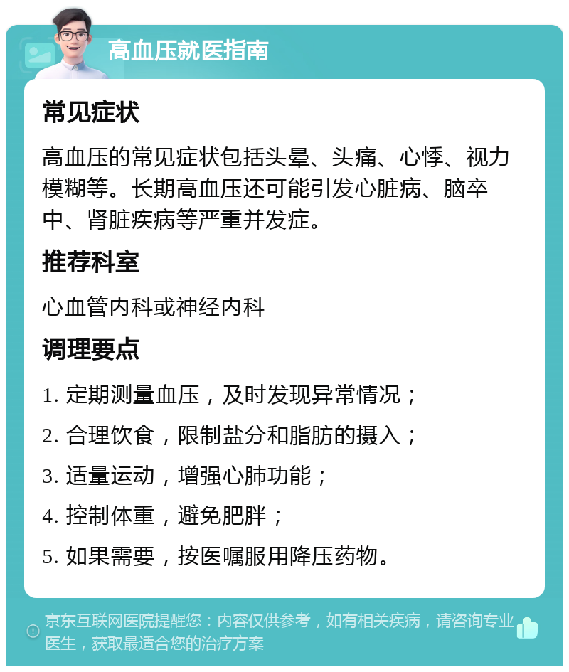 高血压就医指南 常见症状 高血压的常见症状包括头晕、头痛、心悸、视力模糊等。长期高血压还可能引发心脏病、脑卒中、肾脏疾病等严重并发症。 推荐科室 心血管内科或神经内科 调理要点 1. 定期测量血压，及时发现异常情况； 2. 合理饮食，限制盐分和脂肪的摄入； 3. 适量运动，增强心肺功能； 4. 控制体重，避免肥胖； 5. 如果需要，按医嘱服用降压药物。