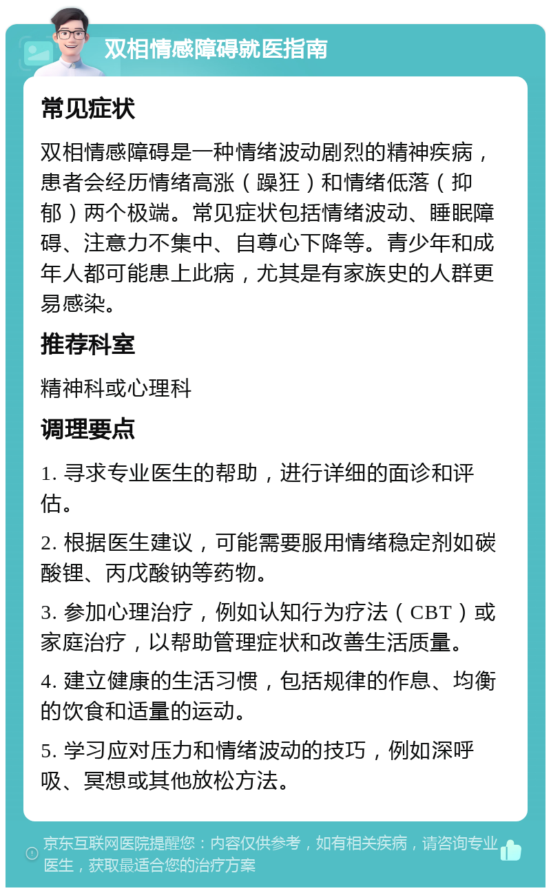 双相情感障碍就医指南 常见症状 双相情感障碍是一种情绪波动剧烈的精神疾病，患者会经历情绪高涨（躁狂）和情绪低落（抑郁）两个极端。常见症状包括情绪波动、睡眠障碍、注意力不集中、自尊心下降等。青少年和成年人都可能患上此病，尤其是有家族史的人群更易感染。 推荐科室 精神科或心理科 调理要点 1. 寻求专业医生的帮助，进行详细的面诊和评估。 2. 根据医生建议，可能需要服用情绪稳定剂如碳酸锂、丙戊酸钠等药物。 3. 参加心理治疗，例如认知行为疗法（CBT）或家庭治疗，以帮助管理症状和改善生活质量。 4. 建立健康的生活习惯，包括规律的作息、均衡的饮食和适量的运动。 5. 学习应对压力和情绪波动的技巧，例如深呼吸、冥想或其他放松方法。