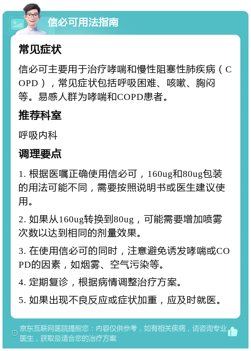 信必可用法指南 常见症状 信必可主要用于治疗哮喘和慢性阻塞性肺疾病（COPD），常见症状包括呼吸困难、咳嗽、胸闷等。易感人群为哮喘和COPD患者。 推荐科室 呼吸内科 调理要点 1. 根据医嘱正确使用信必可，160ug和80ug包装的用法可能不同，需要按照说明书或医生建议使用。 2. 如果从160ug转换到80ug，可能需要增加喷雾次数以达到相同的剂量效果。 3. 在使用信必可的同时，注意避免诱发哮喘或COPD的因素，如烟雾、空气污染等。 4. 定期复诊，根据病情调整治疗方案。 5. 如果出现不良反应或症状加重，应及时就医。