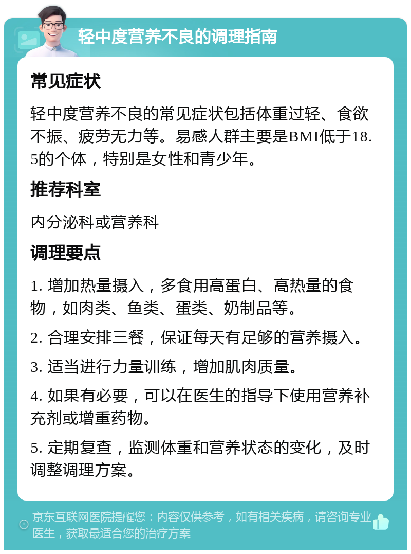 轻中度营养不良的调理指南 常见症状 轻中度营养不良的常见症状包括体重过轻、食欲不振、疲劳无力等。易感人群主要是BMI低于18.5的个体，特别是女性和青少年。 推荐科室 内分泌科或营养科 调理要点 1. 增加热量摄入，多食用高蛋白、高热量的食物，如肉类、鱼类、蛋类、奶制品等。 2. 合理安排三餐，保证每天有足够的营养摄入。 3. 适当进行力量训练，增加肌肉质量。 4. 如果有必要，可以在医生的指导下使用营养补充剂或增重药物。 5. 定期复查，监测体重和营养状态的变化，及时调整调理方案。