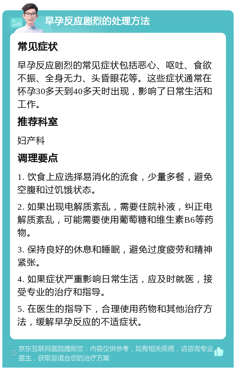 早孕反应剧烈的处理方法 常见症状 早孕反应剧烈的常见症状包括恶心、呕吐、食欲不振、全身无力、头昏眼花等。这些症状通常在怀孕30多天到40多天时出现，影响了日常生活和工作。 推荐科室 妇产科 调理要点 1. 饮食上应选择易消化的流食，少量多餐，避免空腹和过饥饿状态。 2. 如果出现电解质紊乱，需要住院补液，纠正电解质紊乱，可能需要使用葡萄糖和维生素B6等药物。 3. 保持良好的休息和睡眠，避免过度疲劳和精神紧张。 4. 如果症状严重影响日常生活，应及时就医，接受专业的治疗和指导。 5. 在医生的指导下，合理使用药物和其他治疗方法，缓解早孕反应的不适症状。