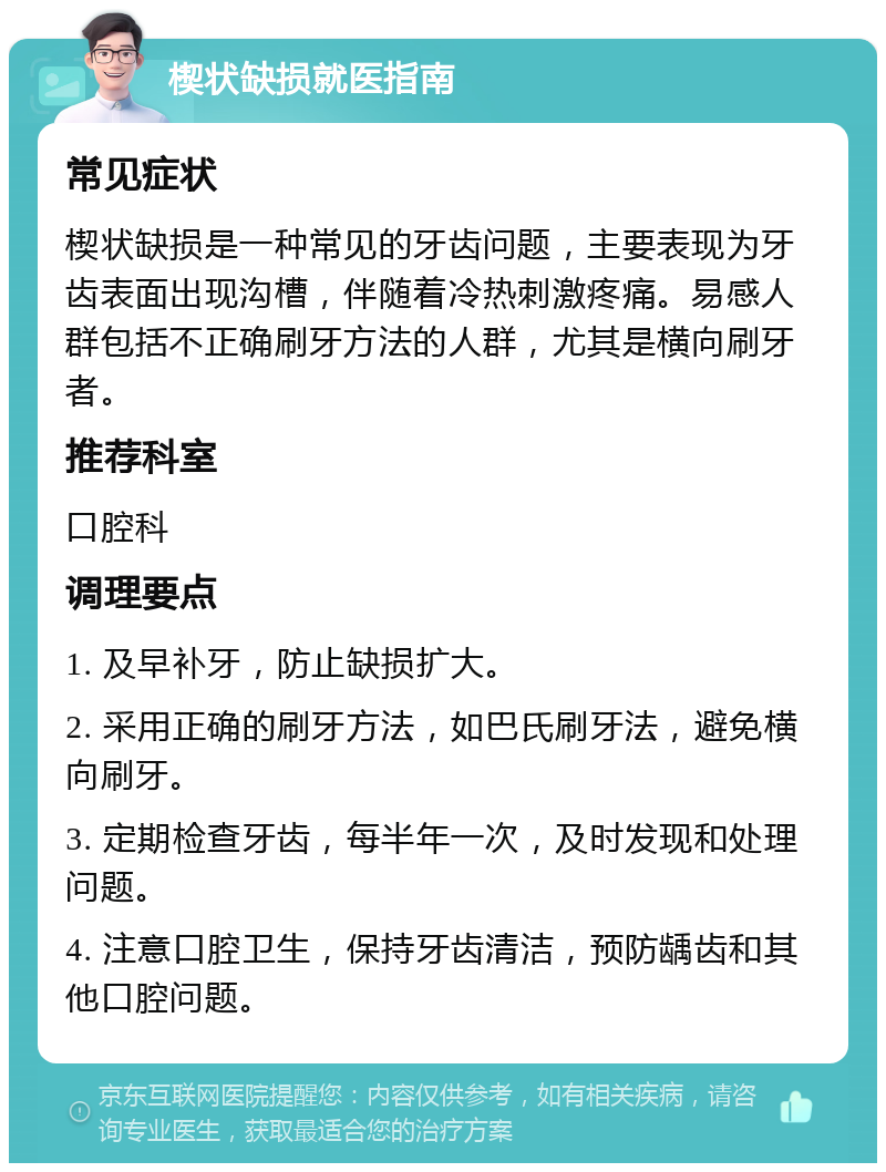 楔状缺损就医指南 常见症状 楔状缺损是一种常见的牙齿问题，主要表现为牙齿表面出现沟槽，伴随着冷热刺激疼痛。易感人群包括不正确刷牙方法的人群，尤其是横向刷牙者。 推荐科室 口腔科 调理要点 1. 及早补牙，防止缺损扩大。 2. 采用正确的刷牙方法，如巴氏刷牙法，避免横向刷牙。 3. 定期检查牙齿，每半年一次，及时发现和处理问题。 4. 注意口腔卫生，保持牙齿清洁，预防龋齿和其他口腔问题。