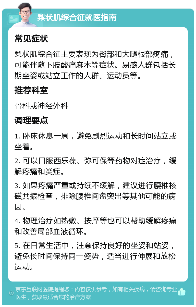 梨状肌综合征就医指南 常见症状 梨状肌综合征主要表现为臀部和大腿根部疼痛，可能伴随下肢酸痛麻木等症状。易感人群包括长期坐姿或站立工作的人群、运动员等。 推荐科室 骨科或神经外科 调理要点 1. 卧床休息一周，避免剧烈运动和长时间站立或坐着。 2. 可以口服西乐葆、弥可保等药物对症治疗，缓解疼痛和炎症。 3. 如果疼痛严重或持续不缓解，建议进行腰椎核磁共振检查，排除腰椎间盘突出等其他可能的病因。 4. 物理治疗如热敷、按摩等也可以帮助缓解疼痛和改善局部血液循环。 5. 在日常生活中，注意保持良好的坐姿和站姿，避免长时间保持同一姿势，适当进行伸展和放松运动。