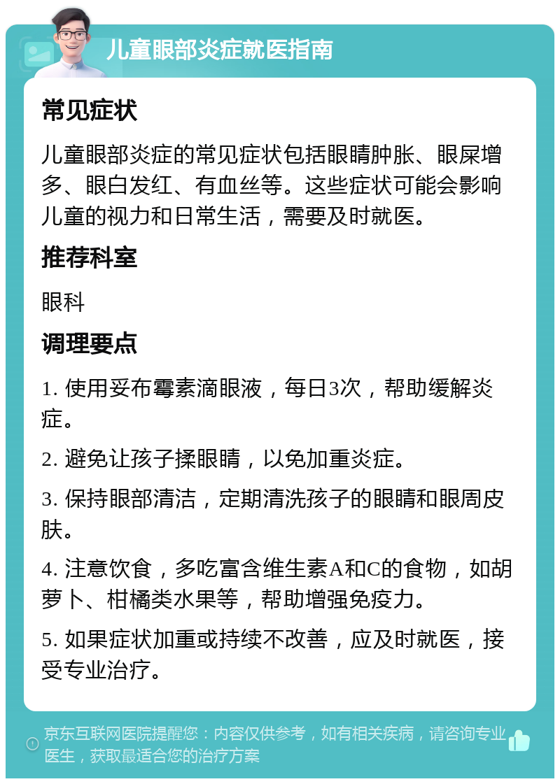 儿童眼部炎症就医指南 常见症状 儿童眼部炎症的常见症状包括眼睛肿胀、眼屎增多、眼白发红、有血丝等。这些症状可能会影响儿童的视力和日常生活，需要及时就医。 推荐科室 眼科 调理要点 1. 使用妥布霉素滴眼液，每日3次，帮助缓解炎症。 2. 避免让孩子揉眼睛，以免加重炎症。 3. 保持眼部清洁，定期清洗孩子的眼睛和眼周皮肤。 4. 注意饮食，多吃富含维生素A和C的食物，如胡萝卜、柑橘类水果等，帮助增强免疫力。 5. 如果症状加重或持续不改善，应及时就医，接受专业治疗。