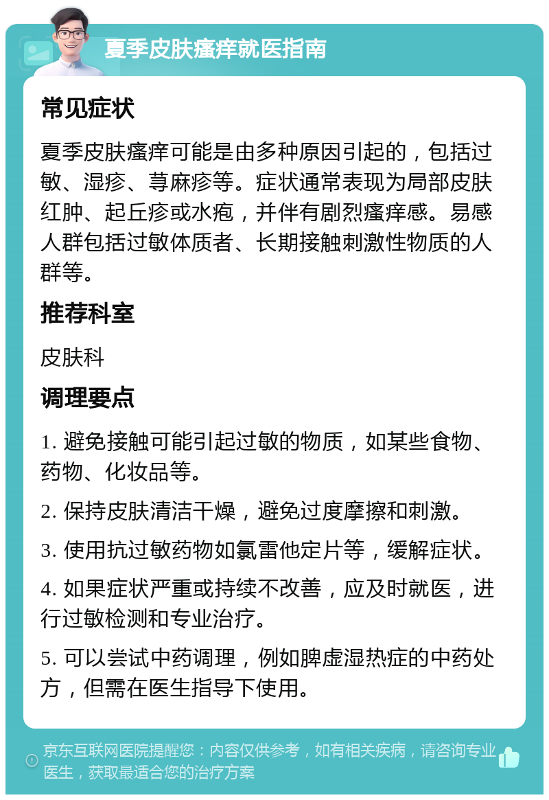 夏季皮肤瘙痒就医指南 常见症状 夏季皮肤瘙痒可能是由多种原因引起的，包括过敏、湿疹、荨麻疹等。症状通常表现为局部皮肤红肿、起丘疹或水疱，并伴有剧烈瘙痒感。易感人群包括过敏体质者、长期接触刺激性物质的人群等。 推荐科室 皮肤科 调理要点 1. 避免接触可能引起过敏的物质，如某些食物、药物、化妆品等。 2. 保持皮肤清洁干燥，避免过度摩擦和刺激。 3. 使用抗过敏药物如氯雷他定片等，缓解症状。 4. 如果症状严重或持续不改善，应及时就医，进行过敏检测和专业治疗。 5. 可以尝试中药调理，例如脾虚湿热症的中药处方，但需在医生指导下使用。