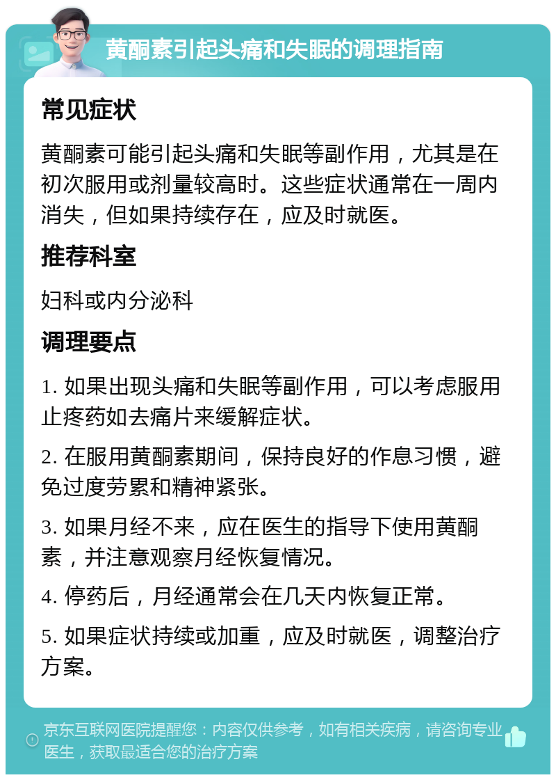 黄酮素引起头痛和失眠的调理指南 常见症状 黄酮素可能引起头痛和失眠等副作用，尤其是在初次服用或剂量较高时。这些症状通常在一周内消失，但如果持续存在，应及时就医。 推荐科室 妇科或内分泌科 调理要点 1. 如果出现头痛和失眠等副作用，可以考虑服用止疼药如去痛片来缓解症状。 2. 在服用黄酮素期间，保持良好的作息习惯，避免过度劳累和精神紧张。 3. 如果月经不来，应在医生的指导下使用黄酮素，并注意观察月经恢复情况。 4. 停药后，月经通常会在几天内恢复正常。 5. 如果症状持续或加重，应及时就医，调整治疗方案。