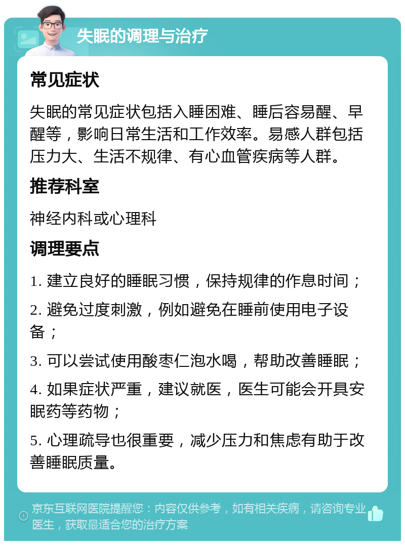 失眠的调理与治疗 常见症状 失眠的常见症状包括入睡困难、睡后容易醒、早醒等，影响日常生活和工作效率。易感人群包括压力大、生活不规律、有心血管疾病等人群。 推荐科室 神经内科或心理科 调理要点 1. 建立良好的睡眠习惯，保持规律的作息时间； 2. 避免过度刺激，例如避免在睡前使用电子设备； 3. 可以尝试使用酸枣仁泡水喝，帮助改善睡眠； 4. 如果症状严重，建议就医，医生可能会开具安眠药等药物； 5. 心理疏导也很重要，减少压力和焦虑有助于改善睡眠质量。