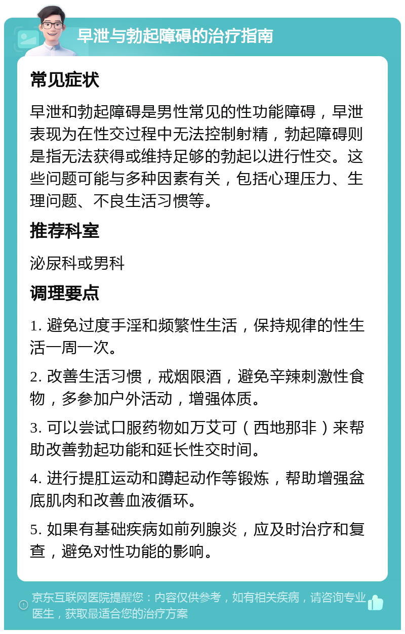 早泄与勃起障碍的治疗指南 常见症状 早泄和勃起障碍是男性常见的性功能障碍，早泄表现为在性交过程中无法控制射精，勃起障碍则是指无法获得或维持足够的勃起以进行性交。这些问题可能与多种因素有关，包括心理压力、生理问题、不良生活习惯等。 推荐科室 泌尿科或男科 调理要点 1. 避免过度手淫和频繁性生活，保持规律的性生活一周一次。 2. 改善生活习惯，戒烟限酒，避免辛辣刺激性食物，多参加户外活动，增强体质。 3. 可以尝试口服药物如万艾可（西地那非）来帮助改善勃起功能和延长性交时间。 4. 进行提肛运动和蹲起动作等锻炼，帮助增强盆底肌肉和改善血液循环。 5. 如果有基础疾病如前列腺炎，应及时治疗和复查，避免对性功能的影响。