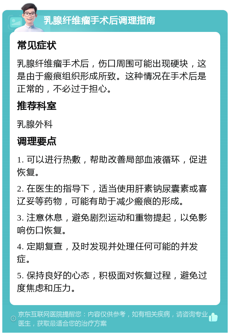 乳腺纤维瘤手术后调理指南 常见症状 乳腺纤维瘤手术后，伤口周围可能出现硬块，这是由于瘢痕组织形成所致。这种情况在手术后是正常的，不必过于担心。 推荐科室 乳腺外科 调理要点 1. 可以进行热敷，帮助改善局部血液循环，促进恢复。 2. 在医生的指导下，适当使用肝素钠尿囊素或喜辽妥等药物，可能有助于减少瘢痕的形成。 3. 注意休息，避免剧烈运动和重物提起，以免影响伤口恢复。 4. 定期复查，及时发现并处理任何可能的并发症。 5. 保持良好的心态，积极面对恢复过程，避免过度焦虑和压力。