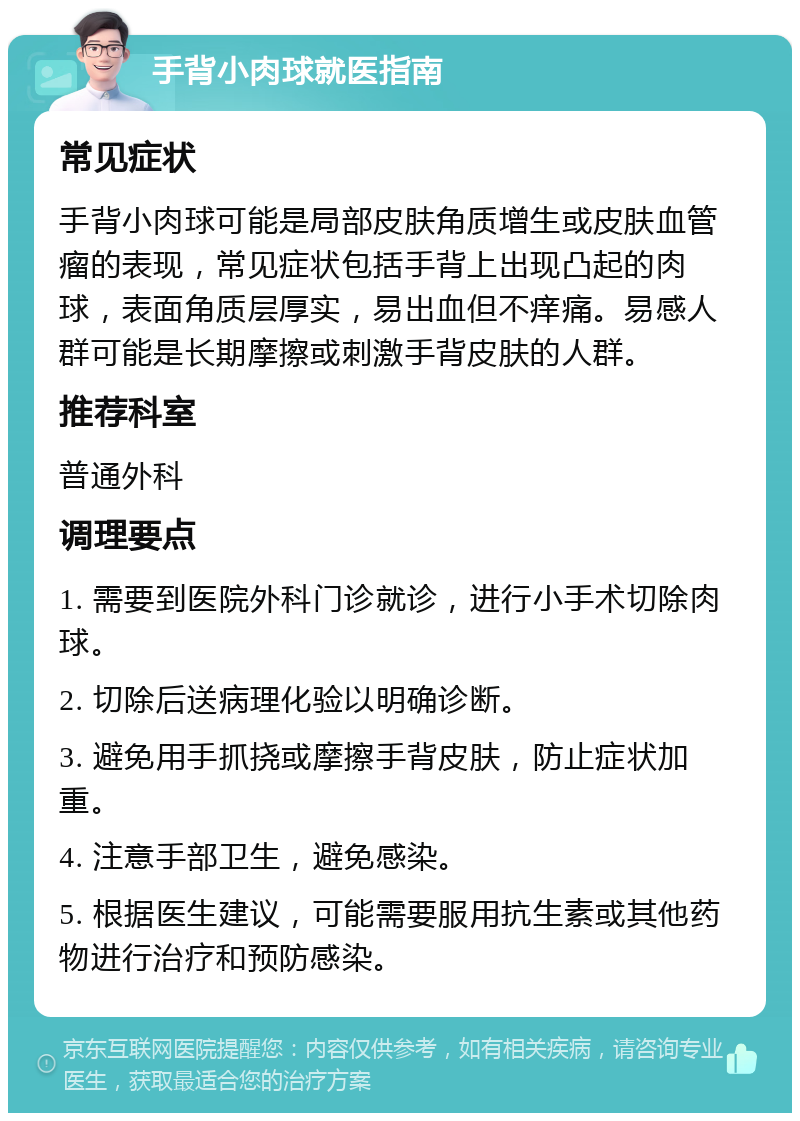 手背小肉球就医指南 常见症状 手背小肉球可能是局部皮肤角质增生或皮肤血管瘤的表现，常见症状包括手背上出现凸起的肉球，表面角质层厚实，易出血但不痒痛。易感人群可能是长期摩擦或刺激手背皮肤的人群。 推荐科室 普通外科 调理要点 1. 需要到医院外科门诊就诊，进行小手术切除肉球。 2. 切除后送病理化验以明确诊断。 3. 避免用手抓挠或摩擦手背皮肤，防止症状加重。 4. 注意手部卫生，避免感染。 5. 根据医生建议，可能需要服用抗生素或其他药物进行治疗和预防感染。